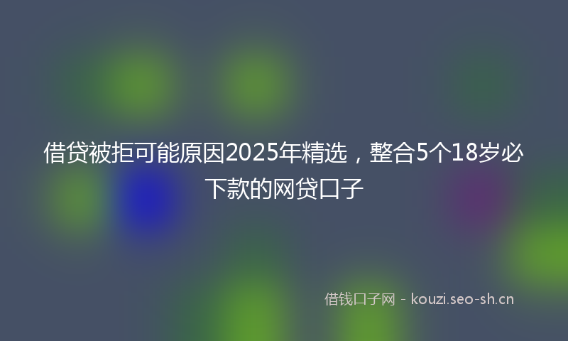 借贷被拒可能原因2025年精选，整合5个18岁必下款的网贷口子