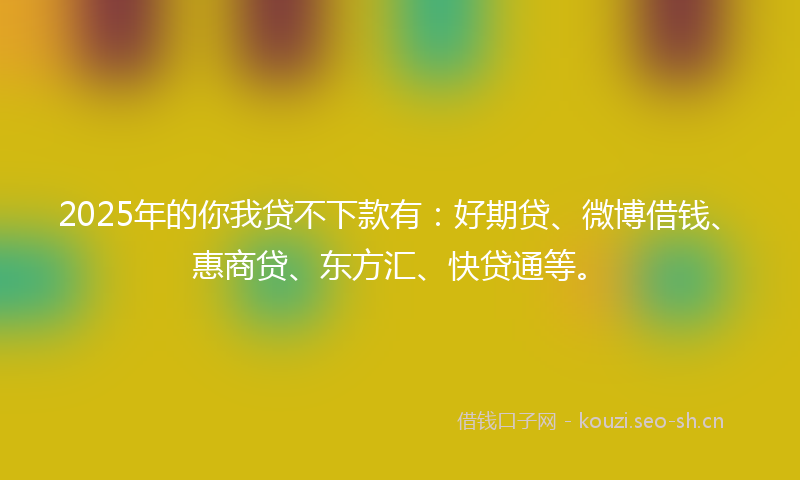 2025年的你我贷不下款有：好期贷、微博借钱、惠商贷、东方汇、快贷通等。