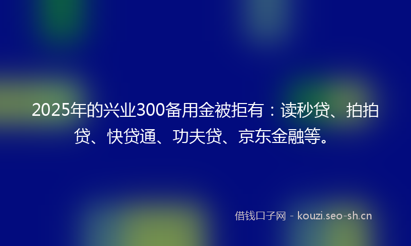2025年的兴业300备用金被拒有：读秒贷、拍拍贷、快贷通、功夫贷、京东金融等。