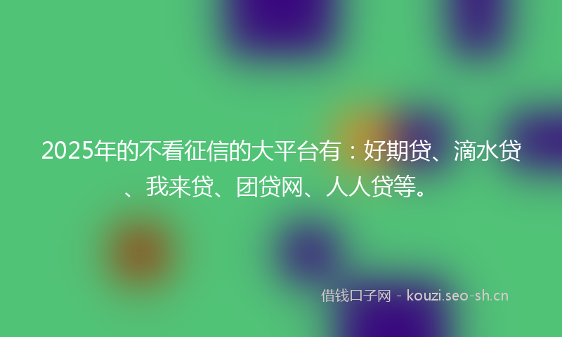 2025年的不看征信的大平台有：好期贷、滴水贷、我来贷、团贷网、人人贷等。