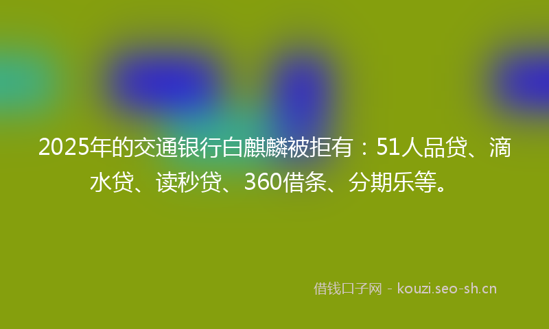 2025年的交通银行白麒麟被拒有：51人品贷、滴水贷、读秒贷、360借条、分期乐等。