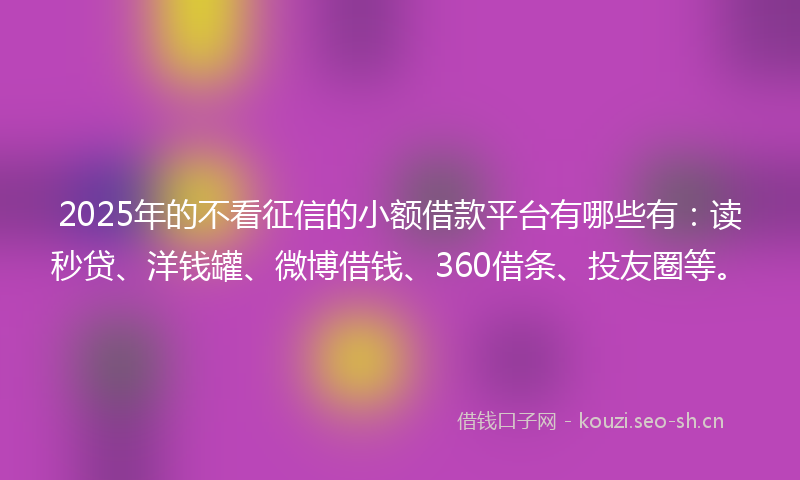 2025年的不看征信的小额借款平台有哪些有：读秒贷、洋钱罐、微博借钱、360借条、投友圈等。
