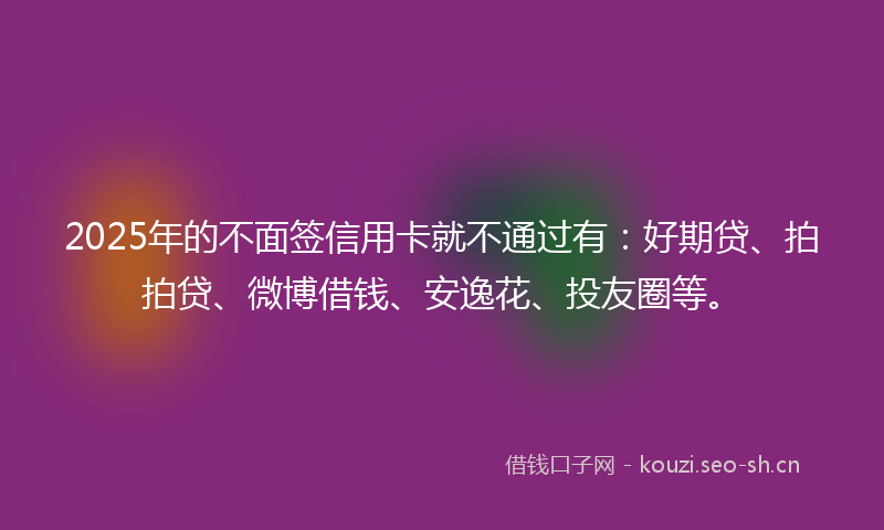 2025年的不面签信用卡就不通过有：好期贷、拍拍贷、微博借钱、安逸花、投友圈等。