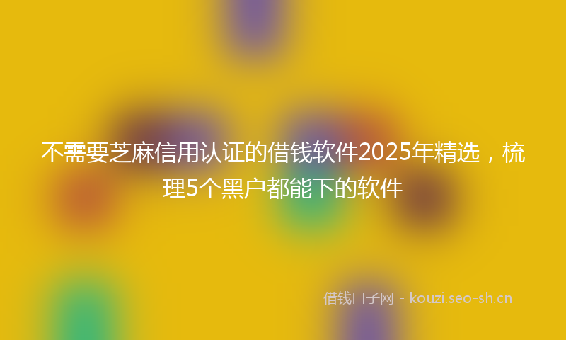 不需要芝麻信用认证的借钱软件2025年精选，梳理5个黑户都能下的软件