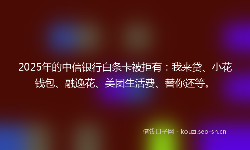 2025年的中信银行白条卡被拒有：我来贷、小花钱包、融逸花、美团生活费、替你还等。