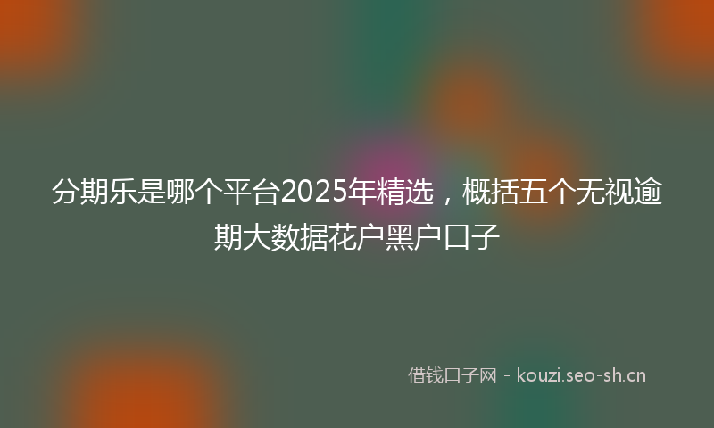 分期乐是哪个平台2025年精选，概括五个无视逾期大数据花户黑户口子