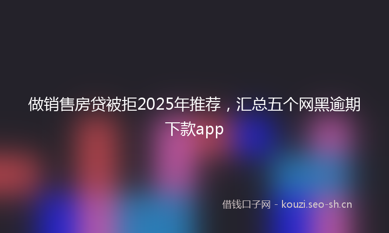 做销售房贷被拒2025年推荐,汇总五个网黑逾期下款app