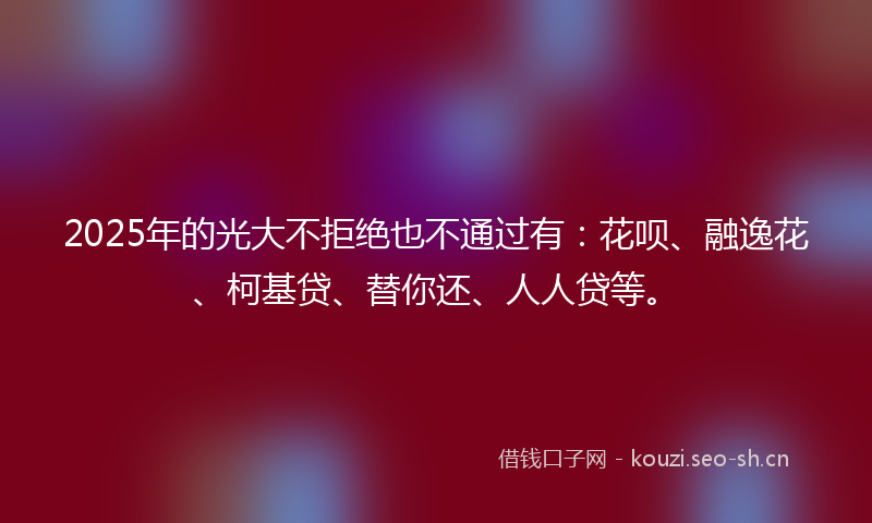 2025年的光大不拒绝也不通过有：花呗、融逸花、柯基贷、替你还、人人贷等。
