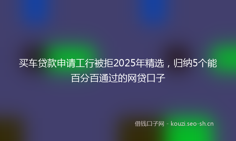 买车贷款申请工行被拒2025年精选，归纳5个能百分百通过的网贷口子