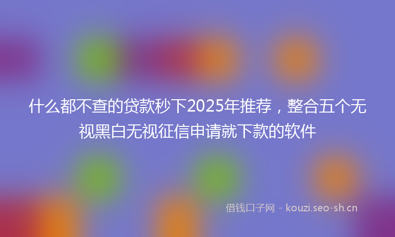 什么都不查的贷款秒下2025年推荐，整合五个无视黑白无视征信申请就下款的软件