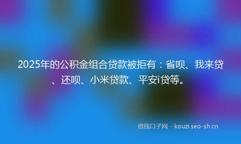 2025年的公积金组合贷款被拒有:省呗、我来贷、还呗、小米贷款、平安i贷等。