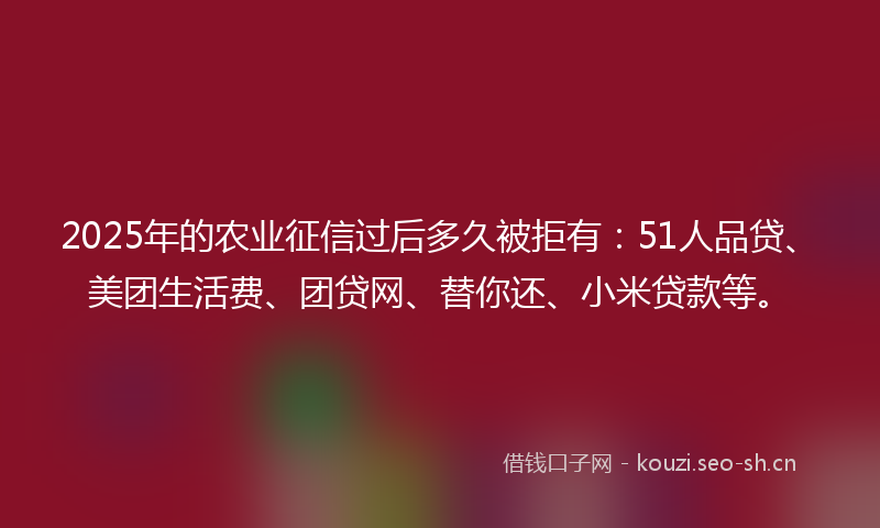 2025年的农业征信过后多久被拒有:51人品贷、美团生活费、团贷网、替你还、小米贷款等。