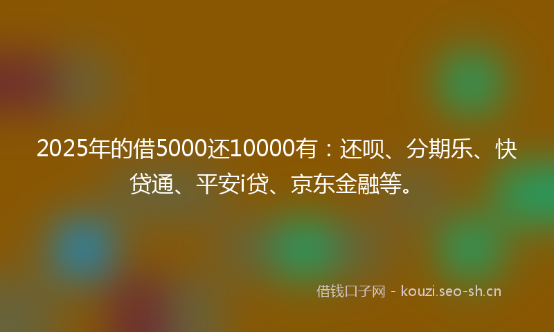 2025年的借5000还10000有：还呗、分期乐、快贷通、平安i贷、京东金融等。