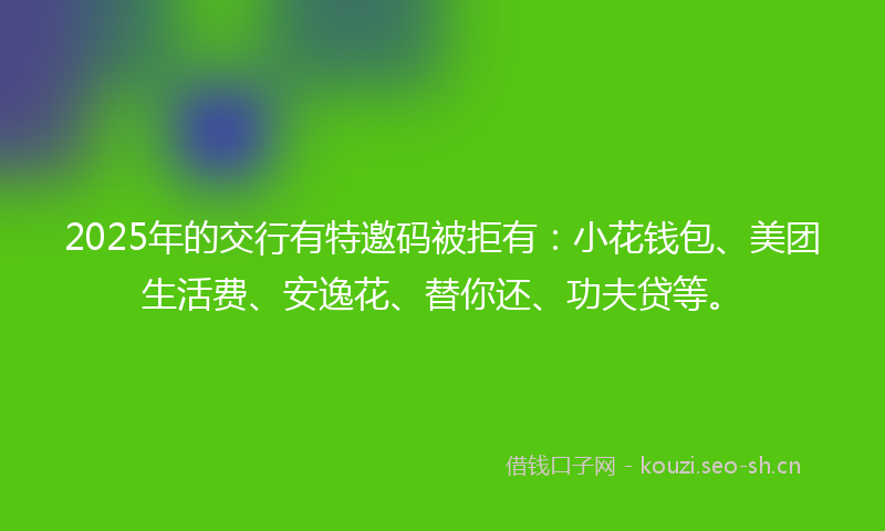 2025年的交行有特邀码被拒有：小花钱包、美团生活费、安逸花、替你还、功夫贷等。