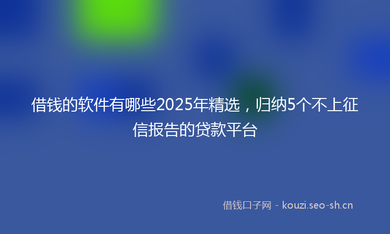 借钱的软件有哪些2025年精选,归纳5个不上征信报告的贷款平台
