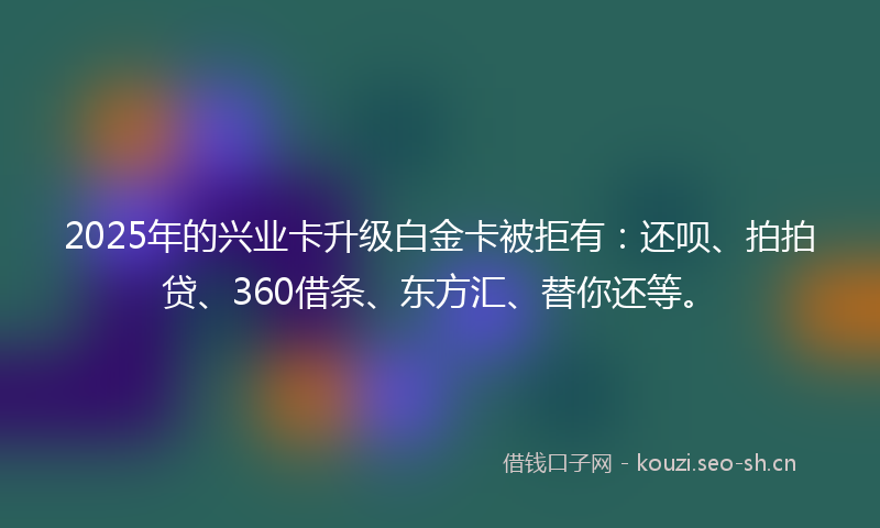 2025年的兴业卡升级白金卡被拒有：还呗、拍拍贷、360借条、东方汇、替你还等。