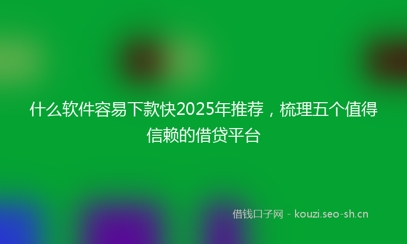 什么软件容易下款快2025年推荐，梳理五个值得信赖的借贷平台