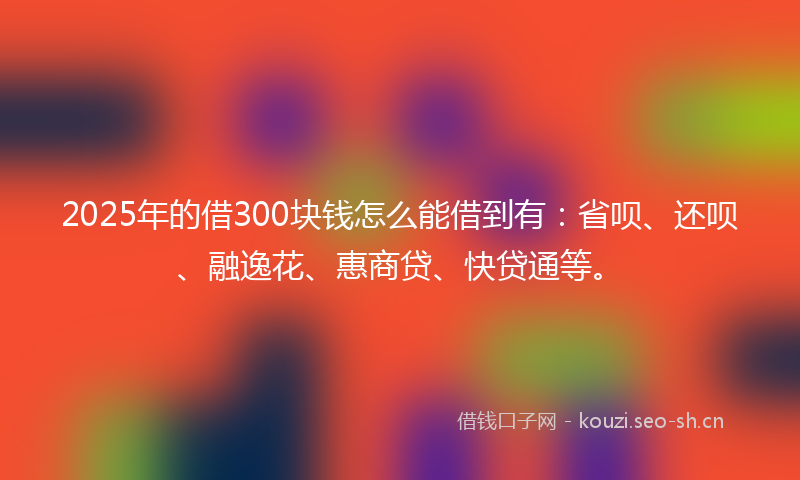 2025年的借300块钱怎么能借到有：省呗、还呗、融逸花、惠商贷、快贷通等。