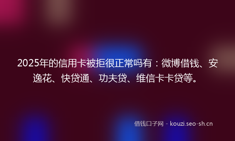 2025年的信用卡被拒很正常吗有：微博借钱、安逸花、快贷通、功夫贷、维信卡卡贷等。
