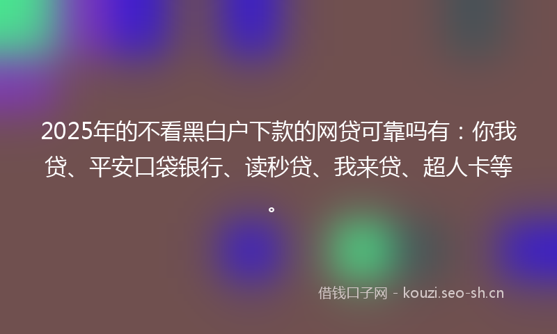 2025年的不看黑白户下款的网贷可靠吗有：你我贷、平安口袋银行、读秒贷、我来贷、超人卡等。