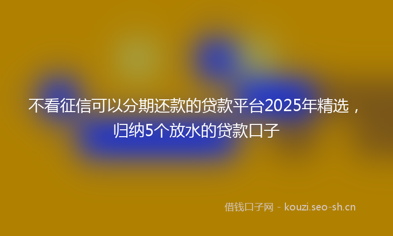 不看征信可以分期还款的贷款平台2025年精选，归纳5个放水的贷款口子