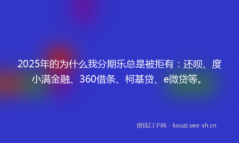 2025年的为什么我分期乐总是被拒有：还呗、度小满金融、360借条、柯基贷、e微贷等。