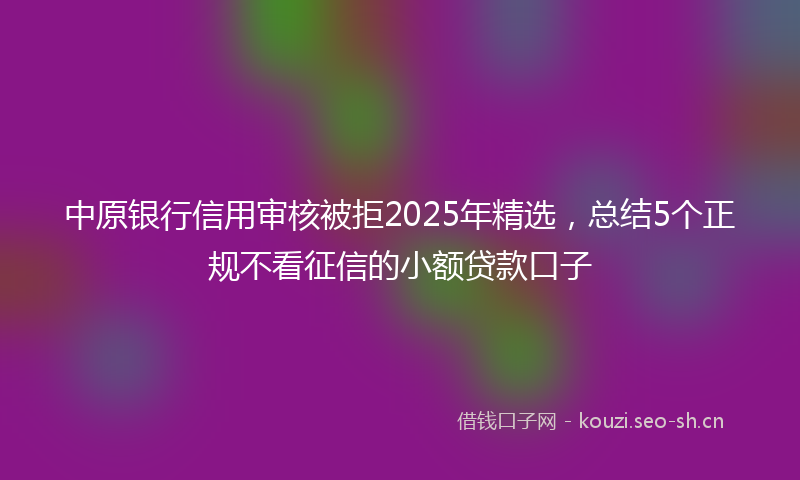 中原银行信用审核被拒2025年精选,总结5个正规不看征信的小额贷款口子