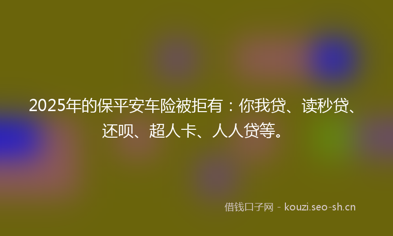 2025年的保平安车险被拒有：你我贷、读秒贷、还呗、超人卡、人人贷等。