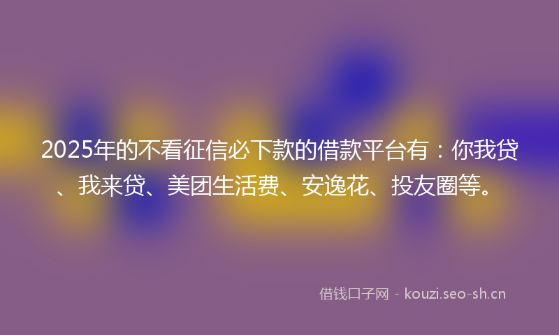 2025年的不看征信必下款的借款平台有：你我贷、我来贷、美团生活费、安逸花、投友圈等。