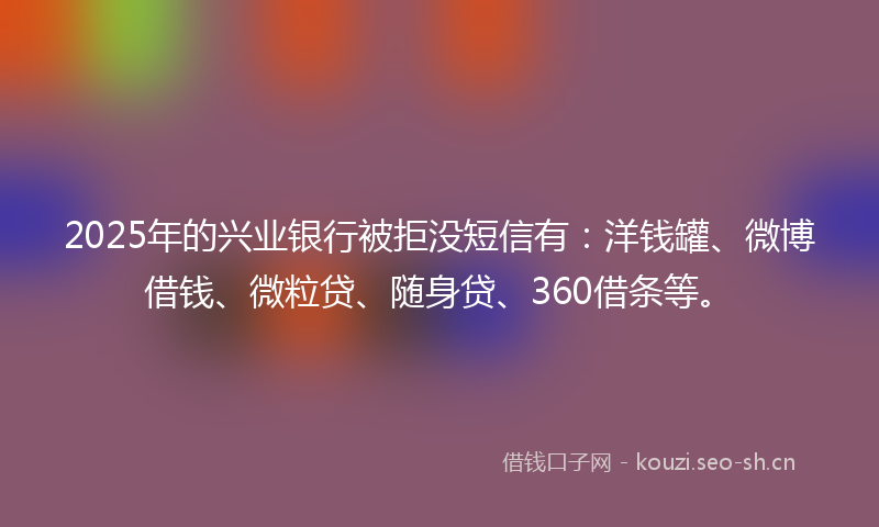2025年的兴业银行被拒没短信有：洋钱罐、微博借钱、微粒贷、随身贷、360借条等。