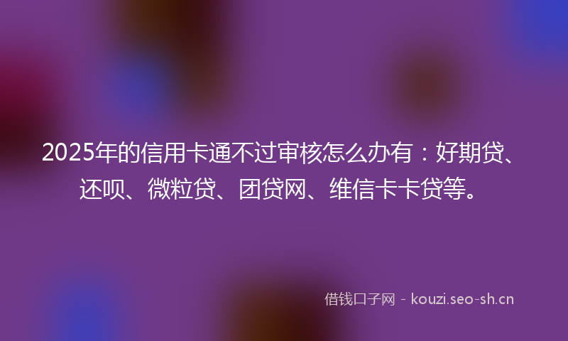 2025年的信用卡通不过审核怎么办有:好期贷、还呗、微粒贷、团贷网、维信卡卡贷等。