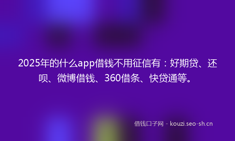 2025年的什么app借钱不用征信有：好期贷、还呗、微博借钱、360借条、快贷通等。