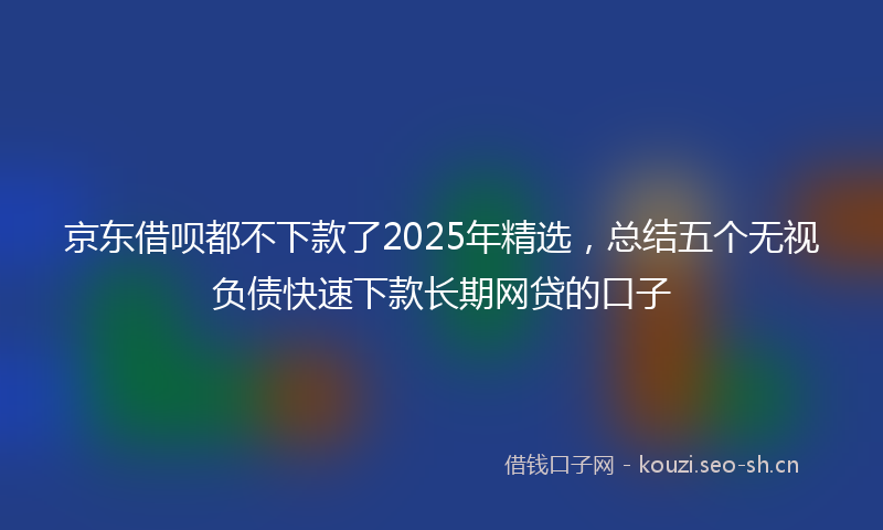 京东借呗都不下款了2025年精选，总结五个无视负债快速下款长期网贷的口子