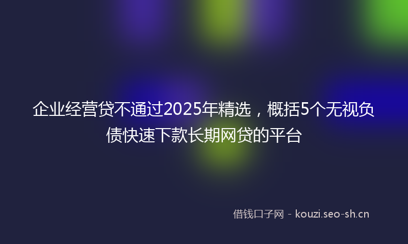 企业经营贷不通过2025年精选，概括5个无视负债快速下款长期网贷的平台