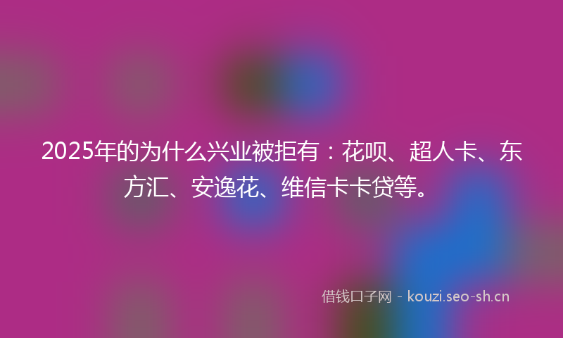 2025年的为什么兴业被拒有：花呗、超人卡、东方汇、安逸花、维信卡卡贷等。