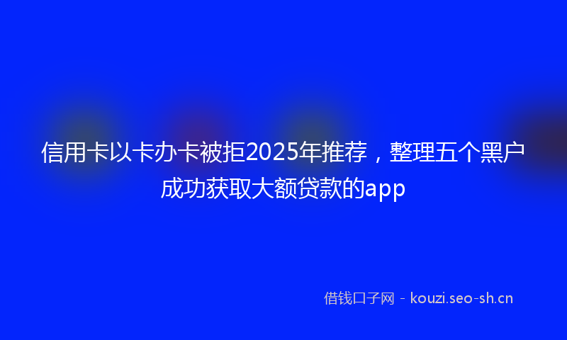 信用卡以卡办卡被拒2025年推荐,整理五个黑户成功获取大额贷款的app