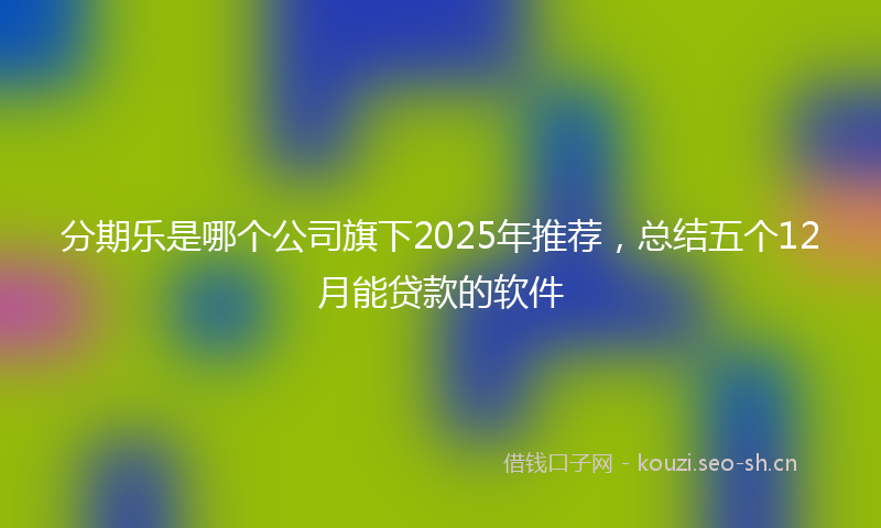 分期乐是哪个公司旗下2025年推荐，总结五个12月能贷款的软件