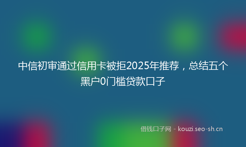 中信初审通过信用卡被拒2025年推荐，总结五个黑户0门槛贷款口子