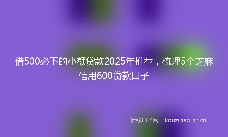 借500必下的小额贷款2025年推荐，梳理5个芝麻信用600贷款口子