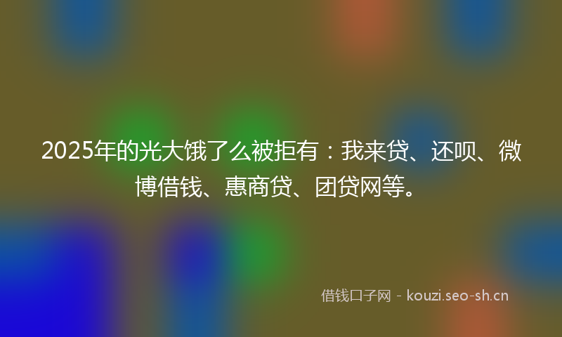 2025年的光大饿了么被拒有:我来贷、还呗、微博借钱、惠商贷、团贷网等。