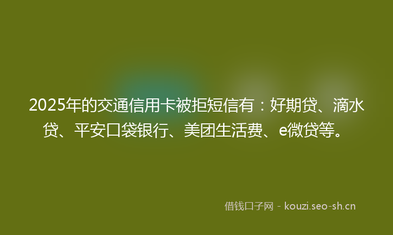 2025年的交通信用卡被拒短信有:好期贷、滴水贷、平安口袋银行、美团生活费、e微贷等。