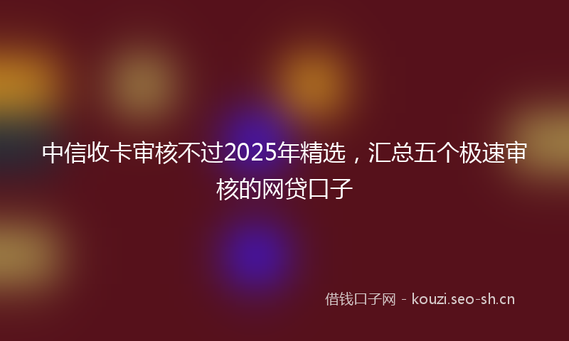 中信收卡审核不过2025年精选，汇总五个极速审核的网贷口子