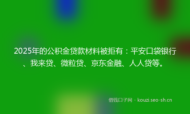 2025年的公积金贷款材料被拒有:平安口袋银行、我来贷、微粒贷、京东金融、人人贷等。