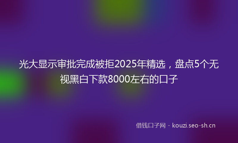 光大显示审批完成被拒2025年精选，盘点5个无视黑白下款8000左右的口子