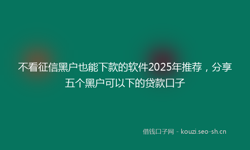 不看征信黑户也能下款的软件2025年推荐，分享五个黑户可以下的贷款口子