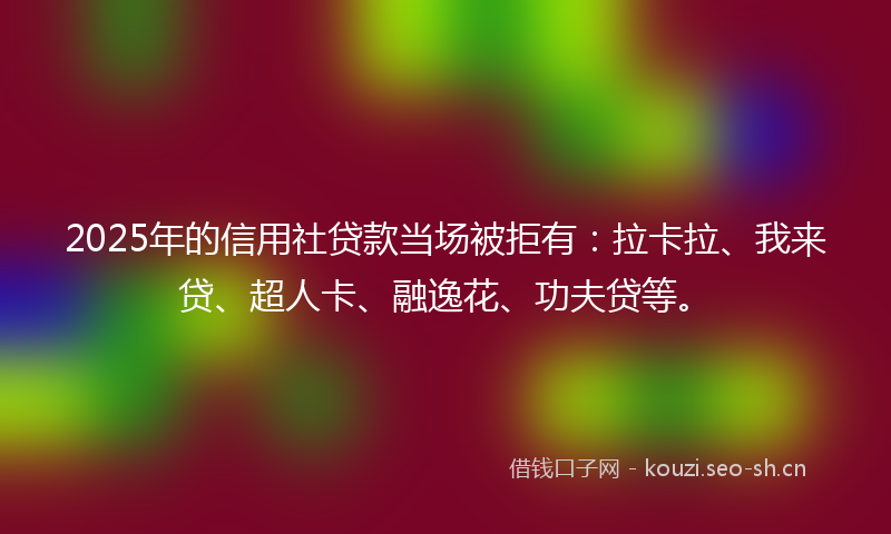 2025年的信用社贷款当场被拒有：拉卡拉、我来贷、超人卡、融逸花、功夫贷等。