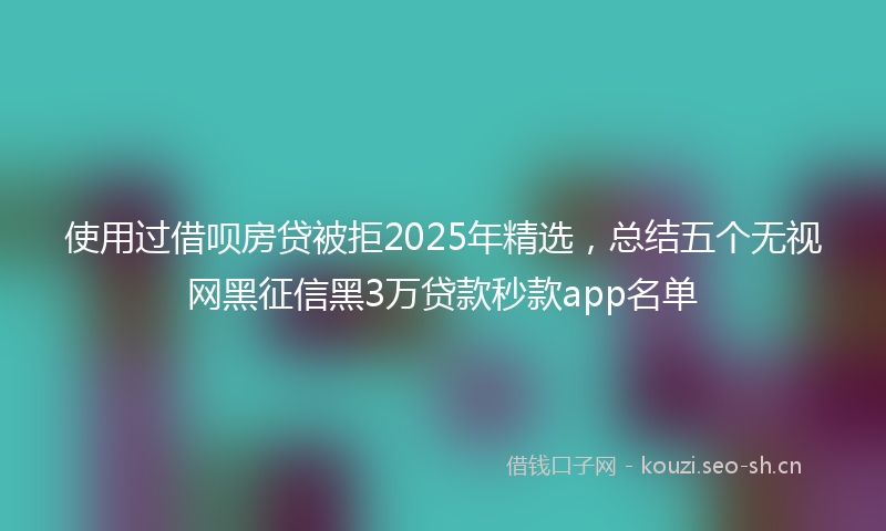 使用过借呗房贷被拒2025年精选，总结五个无视网黑征信黑3万贷款秒款app名单