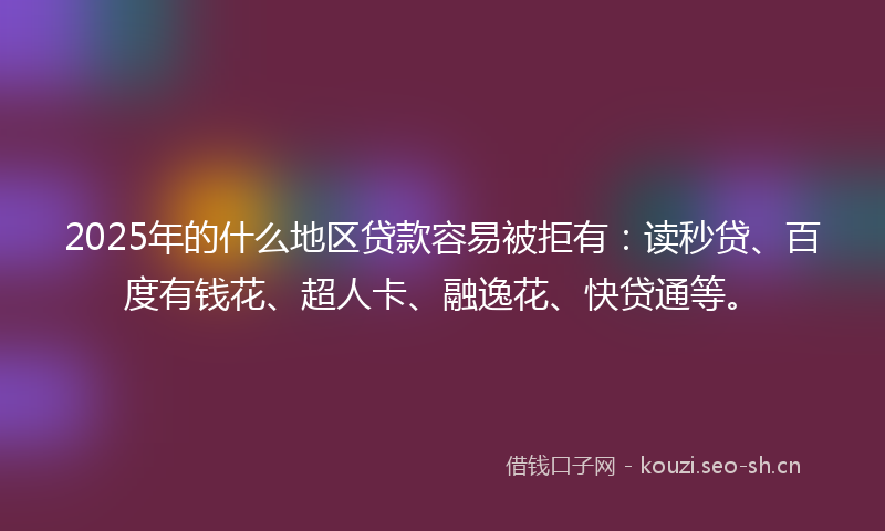 2025年的什么地区贷款容易被拒有：读秒贷、百度有钱花、超人卡、融逸花、快贷通等。