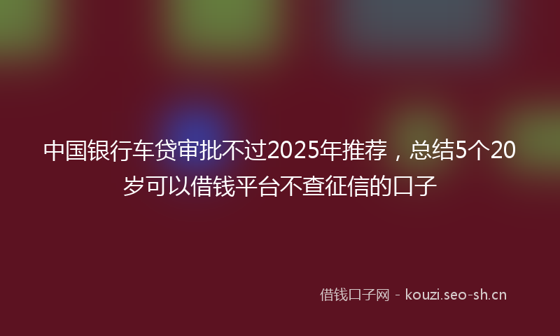 中国银行车贷审批不过2025年推荐，总结5个20岁可以借钱平台不查征信的口子