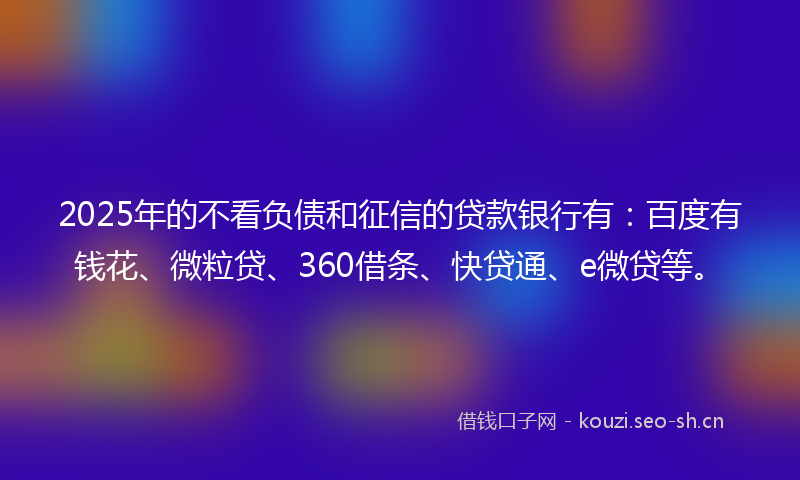 2025年的不看负债和征信的贷款银行有:百度有钱花、微粒贷、360借条、快贷通、e微贷等。